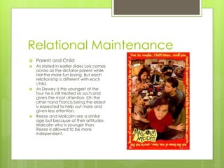 Relational Maintenance
   Parent and Child
   As stated in earlier slides Lois comes
    across as the dictator parent while
    Hal the more fun loving. But each
    relationship is different with each
    child.
   As Dewey is the youngest of the
    four he is still treated as such and
    given the most attention. On the
    other hand Francis being the eldest
    is expected to help out more and
    given less attention.
   Reese and Malcolm are a similar
    age but because of their attitudes
    Malcolm who is younger than
    Reese is allowed to be more
    independent.
 