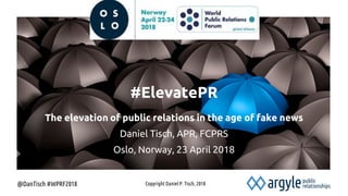 @DanTisch #WPRF2018
#ElevatePR
The elevation of public relations in the age of fake news
Daniel Tisch, APR, FCPRS
Oslo, Norway, 23 April 2018
Copyright Daniel P. Tisch, 2018
 