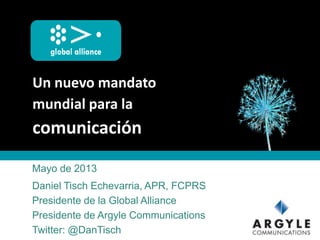 Un nuevo mandato
mundial para la
comunicación
Mayo de 2013
Daniel Tisch Echevarria, APR, FCPRS
Presidente de la Global Alliance
Presidente de Argyle Communications
Twitter: @DanTisch
 