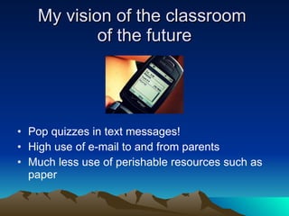 My vision of the classroom  of the future Pop quizzes in text messages! High use of e-mail to and from parents Much less use of perishable resources such as paper  