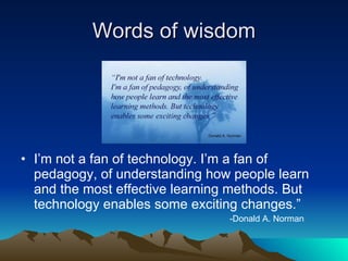 Words of wisdom I’m not a fan of technology. I’m a fan of pedagogy, of understanding how people learn and the most effective learning methods. But technology enables some exciting changes.” -Donald A. Norman 