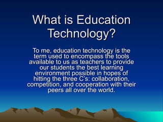 What is Education Technology? To me, education technology is the term used to encompass the tools available to us as teachers to provide our students the best learning environment possible in hopes of hitting the three C’s: collaboration, competition, and cooperation with their peers all over the world. 