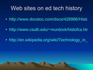 Web sites on ed tech history http://www.docstoc.com/docs/426986/History-of-Educational-Technology   http://www.csulb.edu/~murdock/histofcs.html   http://en.wikipedia.org/wiki/Technology_in_education   