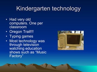Kindergarten technology Had very old computers. One per classroom Oregon Trail!!! Typing games Most technology was through television watching education shows such as “Music Factory” 