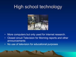 High school technology More computers but only used for internet research. Closed circuit Television for Morning reports and other announcements No use of television for educational purposes 