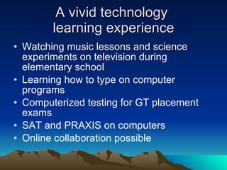 A vivid technology  learning experience Watching music lessons and science experiments on television during elementary school Learning how to type on computer programs Computerized testing for GT placement exams SAT and PRAXIS on computers Online collaboration possible 