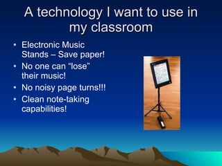 A technology I want to use in my classroom Electronic Music Stands – Save paper! No one can “lose” their music! No noisy page turns!!! Clean note-taking capabilities! 