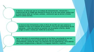 la lectura es ardua por que es un trabajo de interpretación, reinvención y
construcción de un código que afectara al lector en su ser mas intimo, puesto que
un buen lector debe ser curioso y ansioso , aventurero que se atreve a revelar
hasta el ultimo secreto.
la lectura esta íntimamente unida al oficio de escribir por que conecta al
hombre no solo con la opinión de los autores si no con el conocimiento de las
personas, y esto dos asuntos se ajuntan con los propios criterios, dando
origen a nuevo s textos por medio de la escritura.
leer es descubrir el conocimiento presente en los libros, escuchando la voz que
narra y se confronta con el criterio del lector que percibe sentimientos,
conocimientos, puntos de vista y los relaciona con sus expectativas. sirve además
para hacer comparaciones y descubrir el lenguaje implícito y explicito.
 