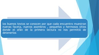 los buenos textos se conocen por que cada encuentro muestran
nuevas faceta, nuevos asombros , pequeños y hermosos sitios
donde el afán de la primera lectura no nos permitió de
detenerlos
 