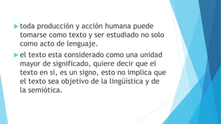  toda producción y acción humana puede
tomarse como texto y ser estudiado no solo
como acto de lenguaje.
 el texto esta considerado como una unidad
mayor de significado, quiere decir que el
texto en si, es un signo, esto no implica que
el texto sea objetivo de la lingüística y de
la semiótica.
 