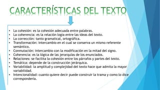 • La cohesión: es la cohesión adecuada entre palabras.
• La coherencia: es la relación logia entre las ideas del texto.
• La corrección: tanto gramatical, ortográfica.
• Transformación: intercambio en el cual se conserva un mismo referente
semántico.
• Conmutación: intercambio con la modificación en la mitad del signo.
• Coherencia: es la lógica de las jerarquías de los enunciados.
• Relaciones: se facilita la cohesión entre los párrafos y partes del texto.
• Temática: depende de la construcción jerárquica.
• Variabilidad: la amplitud y complejidad del texto hace que admita la mayor
variabilidad.
• Intencionalidad: cuanto quiere decir puede construir la trama y como lo dice
correspondería.
 