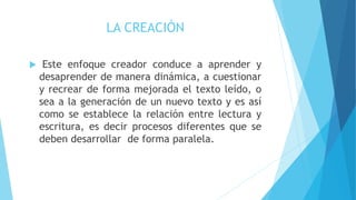 LA CREACIÓN
 Este enfoque creador conduce a aprender y
desaprender de manera dinámica, a cuestionar
y recrear de forma mejorada el texto leído, o
sea a la generación de un nuevo texto y es así
como se establece la relación entre lectura y
escritura, es decir procesos diferentes que se
deben desarrollar de forma paralela.
 