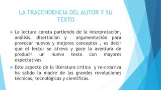 LA TRACENDENCIA DEL AUTOR Y SU
TEXTO
 La lectura consta partiendo de la interpretación,
análisis, disertación y argumentación para
provocar nuevos y mejores conceptos , es decir
que el lector se atreva y goce la aventura de
producir un nuevo texto con mayores
expectativas.
 Este aspecto de la literatura critica y re-creativa
ha salido la madre de las grandes revoluciones
técnicas, tecnológicas y científicas.
 