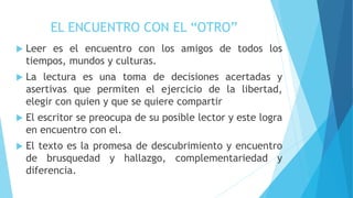 EL ENCUENTRO CON EL “OTRO”
 Leer es el encuentro con los amigos de todos los
tiempos, mundos y culturas.
 La lectura es una toma de decisiones acertadas y
asertivas que permiten el ejercicio de la libertad,
elegir con quien y que se quiere compartir
 El escritor se preocupa de su posible lector y este logra
en encuentro con el.
 El texto es la promesa de descubrimiento y encuentro
de brusquedad y hallazgo, complementariedad y
diferencia.
 