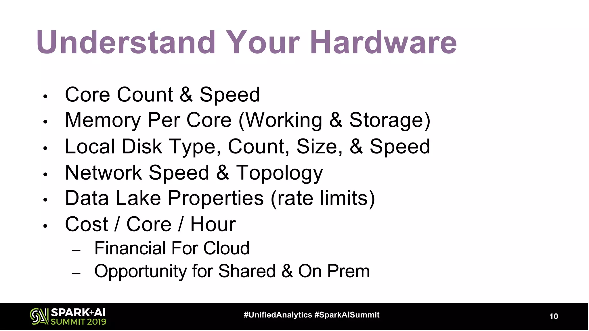 Understand Your Hardware
• Core Count & Speed
• Memory Per Core (Working & Storage)
• Local Disk Type, Count, Size, & Speed
• Network Speed & Topology
• Data Lake Properties (rate limits)
• Cost / Core / Hour
– Financial For Cloud
– Opportunity for Shared & On Prem
10#UnifiedAnalytics #SparkAISummit
 