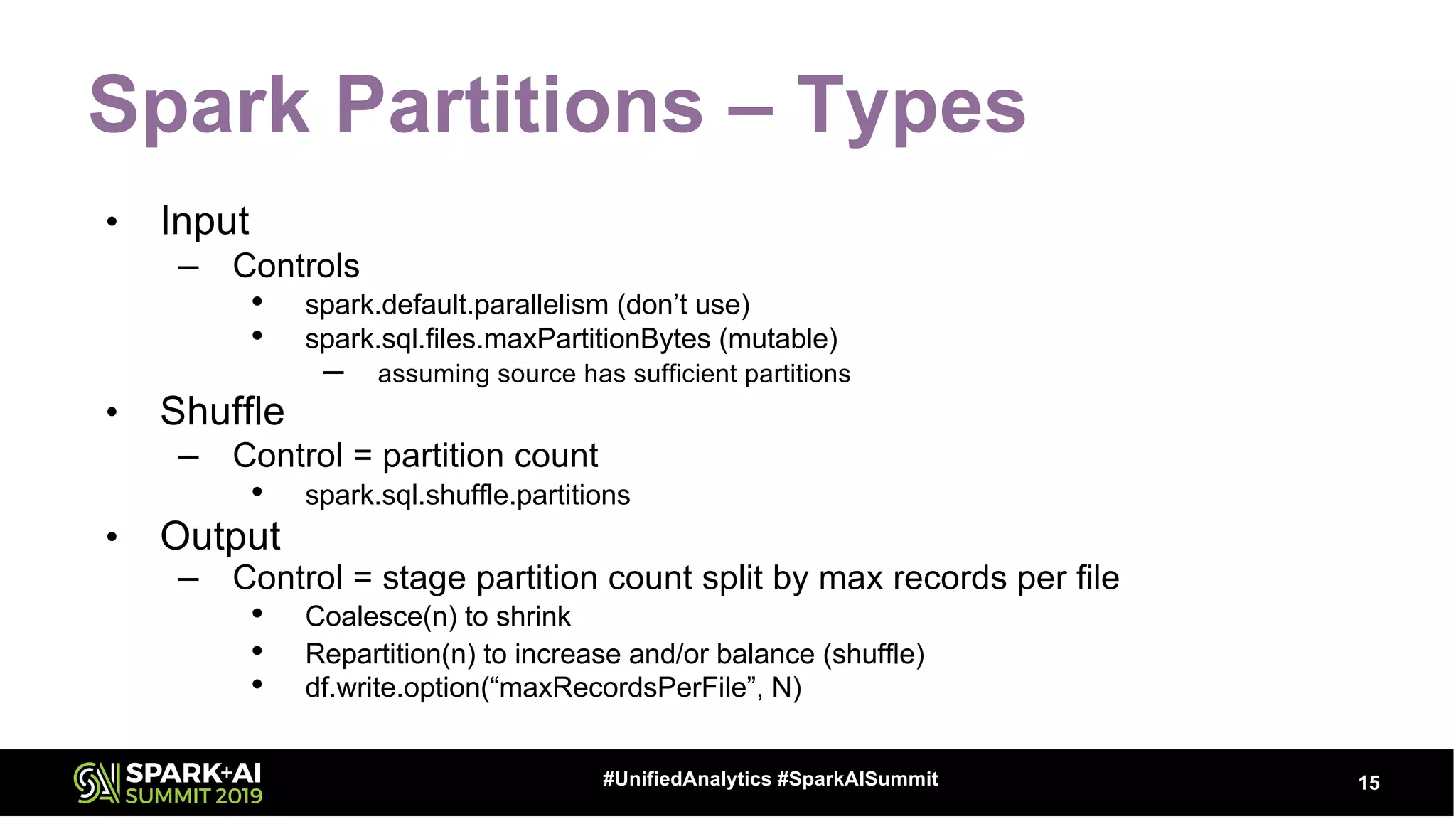 Spark Partitions – Types
• Input
– Controls
• spark.default.parallelism (don’t use)
• spark.sql.files.maxPartitionBytes (mutable)
– assuming source has sufficient partitions
• Shuffle
– Control = partition count
• spark.sql.shuffle.partitions
• Output
– Control = stage partition count split by max records per file
• Coalesce(n) to shrink
• Repartition(n) to increase and/or balance (shuffle)
• df.write.option(“maxRecordsPerFile”, N)
15#UnifiedAnalytics #SparkAISummit
 