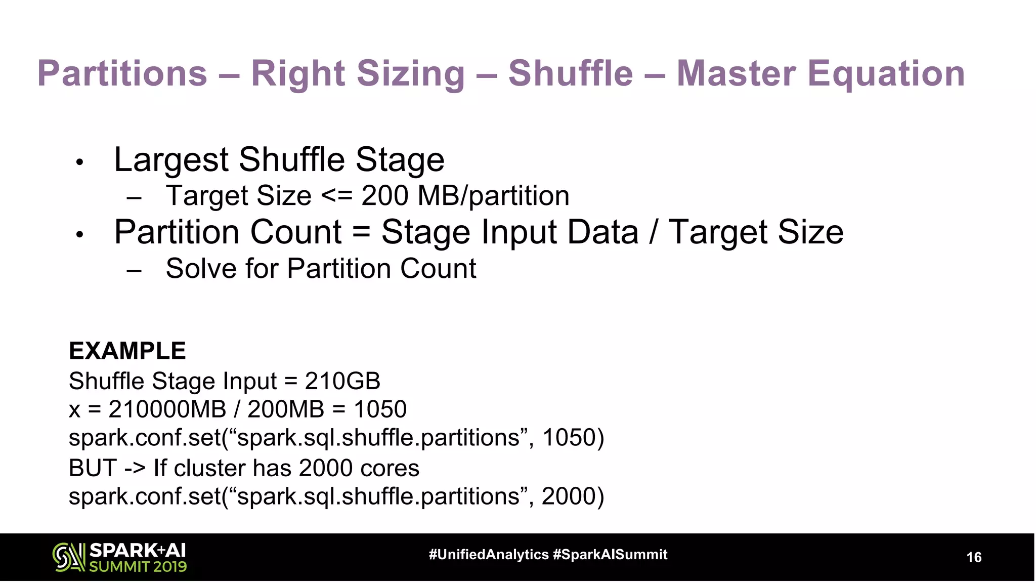 Partitions – Right Sizing – Shuffle – Master Equation
• Largest Shuffle Stage
– Target Size <= 200 MB/partition
• Partition Count = Stage Input Data / Target Size
– Solve for Partition Count
EXAMPLE
Shuffle Stage Input = 210GB
x = 210000MB / 200MB = 1050
spark.conf.set(“spark.sql.shuffle.partitions”, 1050)
BUT -> If cluster has 2000 cores
spark.conf.set(“spark.sql.shuffle.partitions”, 2000)
16#UnifiedAnalytics #SparkAISummit
 