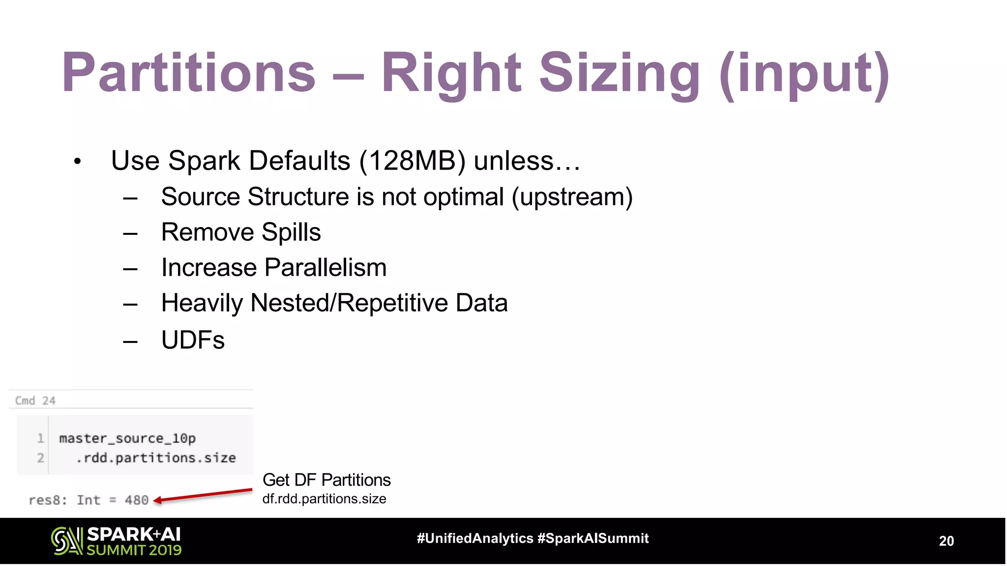 Partitions – Right Sizing (input)
• Use Spark Defaults (128MB) unless…
– Source Structure is not optimal (upstream)
– Remove Spills
– Increase Parallelism
– Heavily Nested/Repetitive Data
– UDFs
20#UnifiedAnalytics #SparkAISummit
Get DF Partitions
df.rdd.partitions.size
 