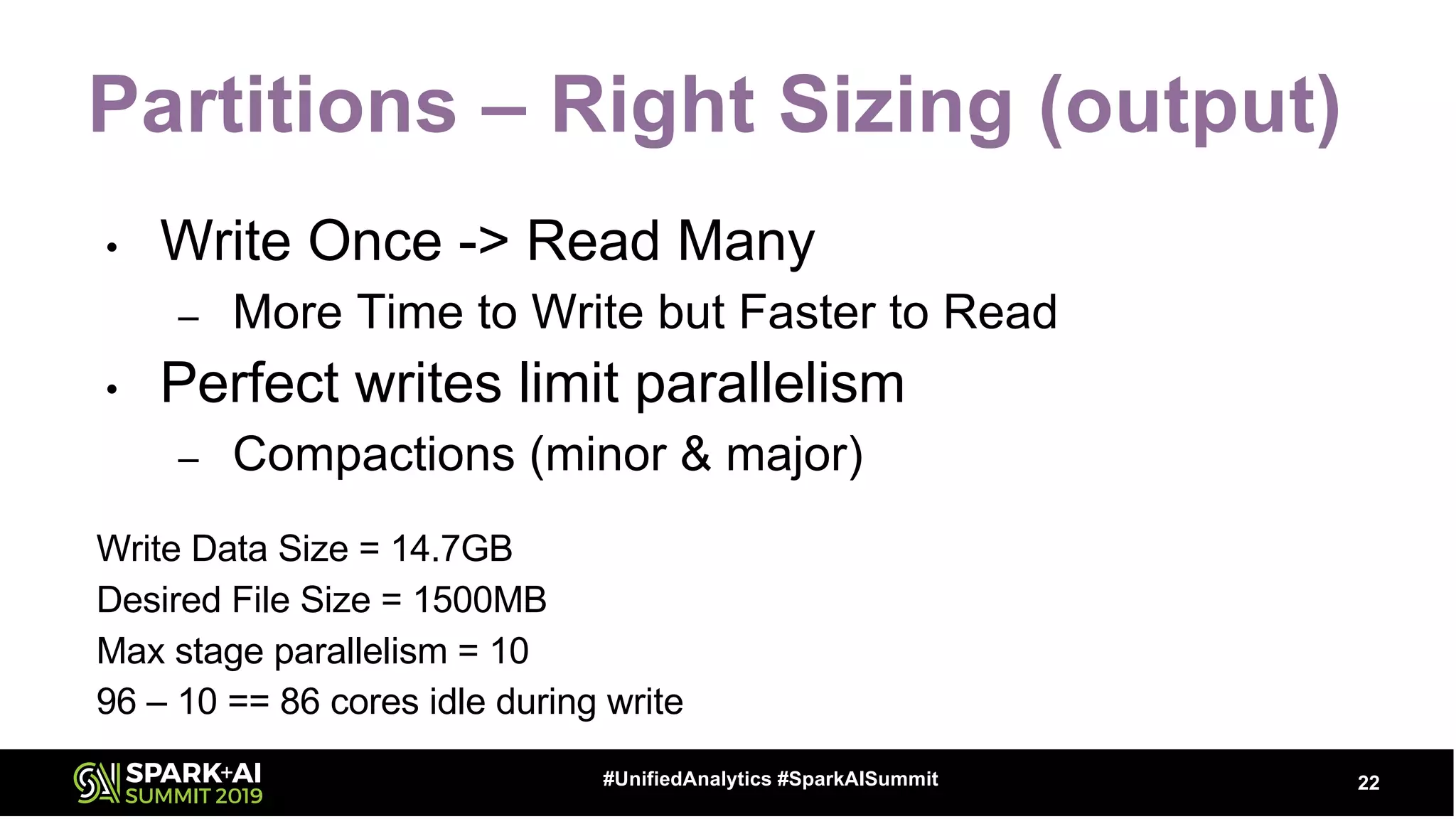 Partitions – Right Sizing (output)
• Write Once -> Read Many
– More Time to Write but Faster to Read
• Perfect writes limit parallelism
– Compactions (minor & major)
Write Data Size = 14.7GB
Desired File Size = 1500MB
Max stage parallelism = 10
96 – 10 == 86 cores idle during write
22#UnifiedAnalytics #SparkAISummit
 