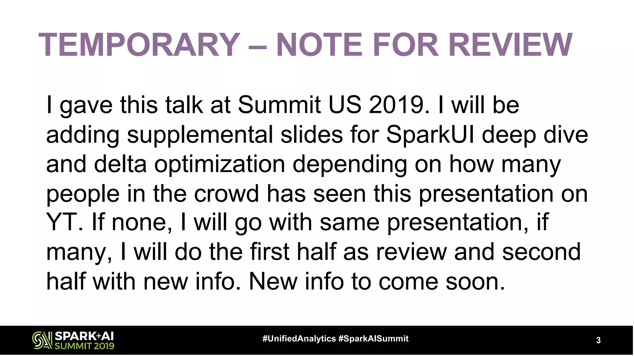 TEMPORARY – NOTE FOR REVIEW
I gave this talk at Summit US 2019. I will be
adding supplemental slides for SparkUI deep dive
and delta optimization depending on how many
people in the crowd has seen this presentation on
YT. If none, I will go with same presentation, if
many, I will do the first half as review and second
half with new info. New info to come soon.
3#UnifiedAnalytics #SparkAISummit
 