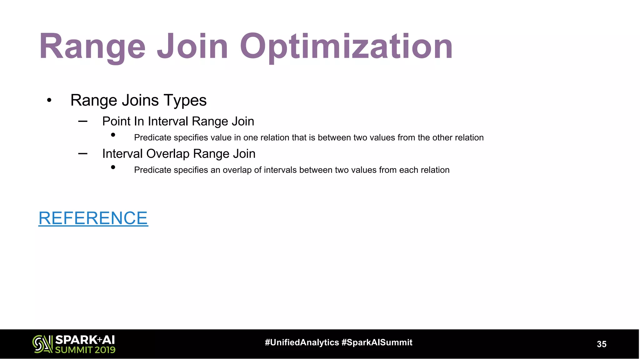 Range Join Optimization
• Range Joins Types
– Point In Interval Range Join
• Predicate specifies value in one relation that is between two values from the other relation
– Interval Overlap Range Join
• Predicate specifies an overlap of intervals between two values from each relation
REFERENCE
35#UnifiedAnalytics #SparkAISummit
 