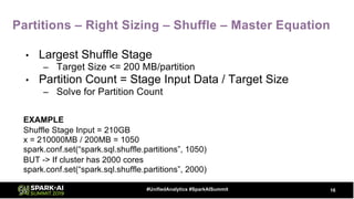 Partitions – Right Sizing – Shuffle – Master Equation
• Largest Shuffle Stage
– Target Size <= 200 MB/partition
• Partition Count = Stage Input Data / Target Size
– Solve for Partition Count
EXAMPLE
Shuffle Stage Input = 210GB
x = 210000MB / 200MB = 1050
spark.conf.set(“spark.sql.shuffle.partitions”, 1050)
BUT -> If cluster has 2000 cores
spark.conf.set(“spark.sql.shuffle.partitions”, 2000)
16#UnifiedAnalytics #SparkAISummit
 