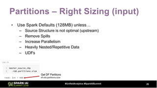 Partitions – Right Sizing (input)
• Use Spark Defaults (128MB) unless…
– Source Structure is not optimal (upstream)
– Remove Spills
– Increase Parallelism
– Heavily Nested/Repetitive Data
– UDFs
20#UnifiedAnalytics #SparkAISummit
Get DF Partitions
df.rdd.partitions.size
 
