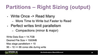 Partitions – Right Sizing (output)
• Write Once -> Read Many
– More Time to Write but Faster to Read
• Perfect writes limit parallelism
– Compactions (minor & major)
Write Data Size = 14.7GB
Desired File Size = 1500MB
Max stage parallelism = 10
96 – 10 == 86 cores idle during write
22#UnifiedAnalytics #SparkAISummit
 