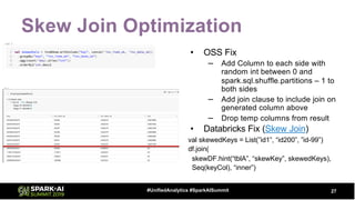 Skew Join Optimization
• OSS Fix
– Add Column to each side with
random int between 0 and
spark.sql.shuffle.partitions – 1 to
both sides
– Add join clause to include join on
generated column above
– Drop temp columns from result
• Databricks Fix (Skew Join)
val skewedKeys = List(”id1”, “id200”, ”id-99”)
df.join(
skewDF.hint(“tblA”, “skewKey”, skewedKeys),
Seq(keyCol), “inner”)
27#UnifiedAnalytics #SparkAISummit
 