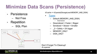 Minimize Data Scans (Persistence)
• Persistence
– Not Free
• Repetition
– SQL Plan
28#UnifiedAnalytics #SparkAISummit
df.cache == df.persist(StorageLevel.MEMORY_AND_DISK)
• Types
– Default (MEMORY_AND_DISK)
• Deserialized
– Deserialized = Faster = Bigger
– Serialized = Slower = Smaller
– _2 = Safety = 2X bigger
– MEMORY_ONLY
– DISK_ONLY
Don’t Forget To Cleanup!
df.unpersist
 