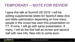 TEMPORARY – NOTE FOR REVIEW
I gave this talk at Summit US 2019. I will be
adding supplemental slides for SparkUI deep dive
and delta optimization depending on how many
people in the crowd has seen this presentation on
YT. If none, I will go with same presentation, if
many, I will do the first half as review and second
half with new info. New info to come soon.
3#UnifiedAnalytics #SparkAISummit
 
