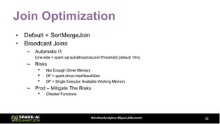 Join Optimization
• Default = SortMergeJoin
• Broadcast Joins
– Automatic If:
(one side < spark.sql.autoBroadcastJoinThreshold) (default 10m)
– Risks
• Not Enough Driver Memory
• DF > spark.driver.maxResultSize
• DF > Single Executor Available Working Memory
– Prod – Mitigate The Risks
• Checker Functions
32#UnifiedAnalytics #SparkAISummit
 