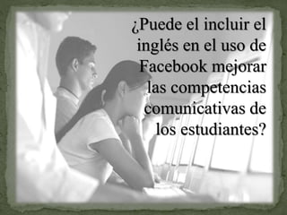 ¿Puede el incluir el
inglés en el uso de
Facebook mejorar
las competencias
comunicativas de
los estudiantes?
 
