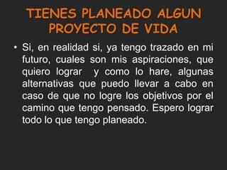 TIENES PLANEADO ALGUN
     PROYECTO DE VIDA
• Si, en realidad si, ya tengo trazado en mi
  futuro, cuales son mis aspiraciones, que
  quiero lograr y como lo hare, algunas
  alternativas que puedo llevar a cabo en
  caso de que no logre los objetivos por el
  camino que tengo pensado. Espero lograr
  todo lo que tengo planeado.
 