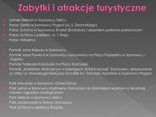  Zamek Sielecki w Sosnowcu Sielcu
 Pałac Dietla w Sosnowcu Pogoni (ul. S. Żeromskiego)
 Pałac Schöna w Sosnowcu Środuli (Środulce) z zespołem parkowo-pałacowym
 Pałac Schöna z parkiem, ul. 1 Maja
 Pałac Wilhelma
 Pomnik Jana Kiepury w Sosnowcu
 Pomnik Jana Pawła II w Sosnowcu usytuowany na Placu Papieskim w Sosnowcu –
Zagórzu
 Pomnik Tadeusza Kościuszki na Placu Kościuszki
 Pomnik „Kobietom Walczącym w Szeregach Armii Krajowej” Sosnowiec, skrzyżowanie
ul. Orlej i ul. Nowopogońskiej przy kościele św. Tomasza Apostoła w Sosnowcu-Pogoni
 Park Harcerski w Sosnowcu Ostrej Górce
 Park Leśna w Sosnowcu Kazimierzu Górniczym ze zbiornikiem wodnym o tej samej
nazwie i ogrodem zoologicznym
 Park Sielecki w Sosnowcu Sielcu
 Park Jordanowski w Starym Sosnowcu
 Park Schöna w dzielnicy Środula
 