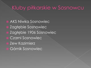  AKS Niwka Sosnowiec
 Zagłębie Sosnowiec
 Zagłębie 1906 Sosnowiec
 Czarni Sosnowiec
 Zew Kazimierz
 Górnik Sosnowiec
 