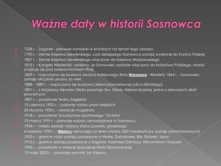  1228 r. - Zagórze - pierwsze wzmianki w kronikach na temat tego obszaru
 1790 r. - Ziemie Księstwa Siewierskiego, czyli dzisiejszego Sosnowca zostają wcielone do Korony Polskiej
 1807 r. - Ziemie Księstwa Siewierskiego włączone do Księstwa Warszawskiego
 1815 r. - Kongres Wiedeński, ustalono, ze Sosnowiec zostanie włączony do Królestwa Polskiego, miasto
znajduje się pod zwierzchnictwem Rosji.
 1859 r. - rozpoczyna się budowa dworca kolejowego (linia Warszawa - Wiedeń) 1864 r. - Sosnowiec
zostaje oficjalnie uznany za wieś
 1888 - 1889 r. - rozpoczyna się budowa cerkwi prawosławnej (ulica Kilińskiego)
 1891 r. - z inicjatywy Henryka Dietla powstaje tzw. Szkoły Aleksandryjskiej, jedna z pierwszych szkół
prywatnych
 1897 r. - powstanie Teatru Zagłębia
 10 czerwca 1902 r. - nadanie miastu praw miejskich
 24 stycznia 1903 r. - otwarcie magistratu
 1918 r. - powstanie Towarzystwa Sportowego "Victoria"
 15 marca 1919 r. - pierwsze wybory samorządowe w Sosnowcu
 1934 r. - miastu zastaje nadany status powiatu grodzkiego
 4 września 1939 r. - Niemcy wkraczają na teren miasta (200 mieszkańców zostaje zamordowanych)
 1953 r. - granice miast zostają poszerzone o Niwkę, Dańdówkę, Bór, Bobrek i Jęzor
 1975 r. - granice zostają poszerzona o Zagórze, Kazimierz Górniczy, Klimontowa i Maczek
 1996 r. - powstanie w mieście Specjalnej Strefy Ekonomicznej
 15 maja 2002 r. - powstaje pomnik Jan Kiepury
 