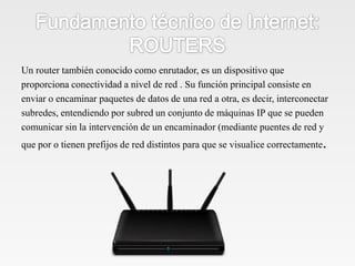 Un router también conocido como enrutador, es un dispositivo que
proporciona conectividad a nivel de red . Su función principal consiste en
enviar o encaminar paquetes de datos de una red a otra, es decir, interconectar
subredes, entendiendo por subred un conjunto de máquinas IP que se pueden
comunicar sin la intervención de un encaminador (mediante puentes de red y
que por o tienen prefijos de red distintos para que se visualice correctamente.
 