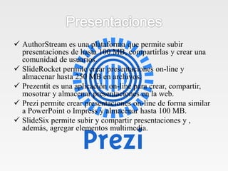  AuthorStream es una plataforma que permite subir
presentaciones de hasta 100 MB, compartirlas y crear una
comunidad de usuarios.
 SlideRocket permite crear presentaciones on-line y
almacenar hasta 250 MB en archivos.
 Prezentit es una aplicación on-line para crear, compartir,
mosotrar y almacenar presentaciones en la web.
 Prezi permite crear presentaciones on-line de forma similar
a PowerPoint o Impress y almacenar hasta 100 MB.
 SlideSix permite subir y compartir presentaciones y ,
además, agregar elementos multimedia.
 