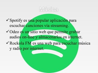 Spotify es una popular aplicación para
escuchar canciones vía streaming.
Odeo es un sitio web que permite grabar
audios on-line y almacenarlos en internet.
Rockola FM es una web para escuchar música
y radio por internet.
 