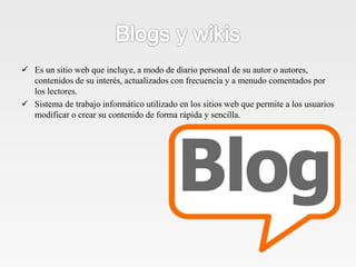  Es un sitio web que incluye, a modo de diario personal de su autor o autores,
contenidos de su interés, actualizados con frecuencia y a menudo comentados por
los lectores.
 Sistema de trabajo informático utilizado en los sitios web que permite a los usuarios
modificar o crear su contenido de forma rápida y sencilla.
 