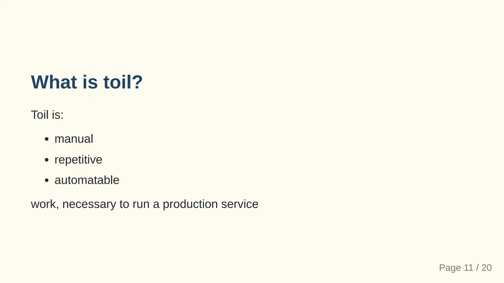 What is toil?
Toil is:
manual
repetitive
automatable
work, necessary to run a production service
Page 11 / 20
 