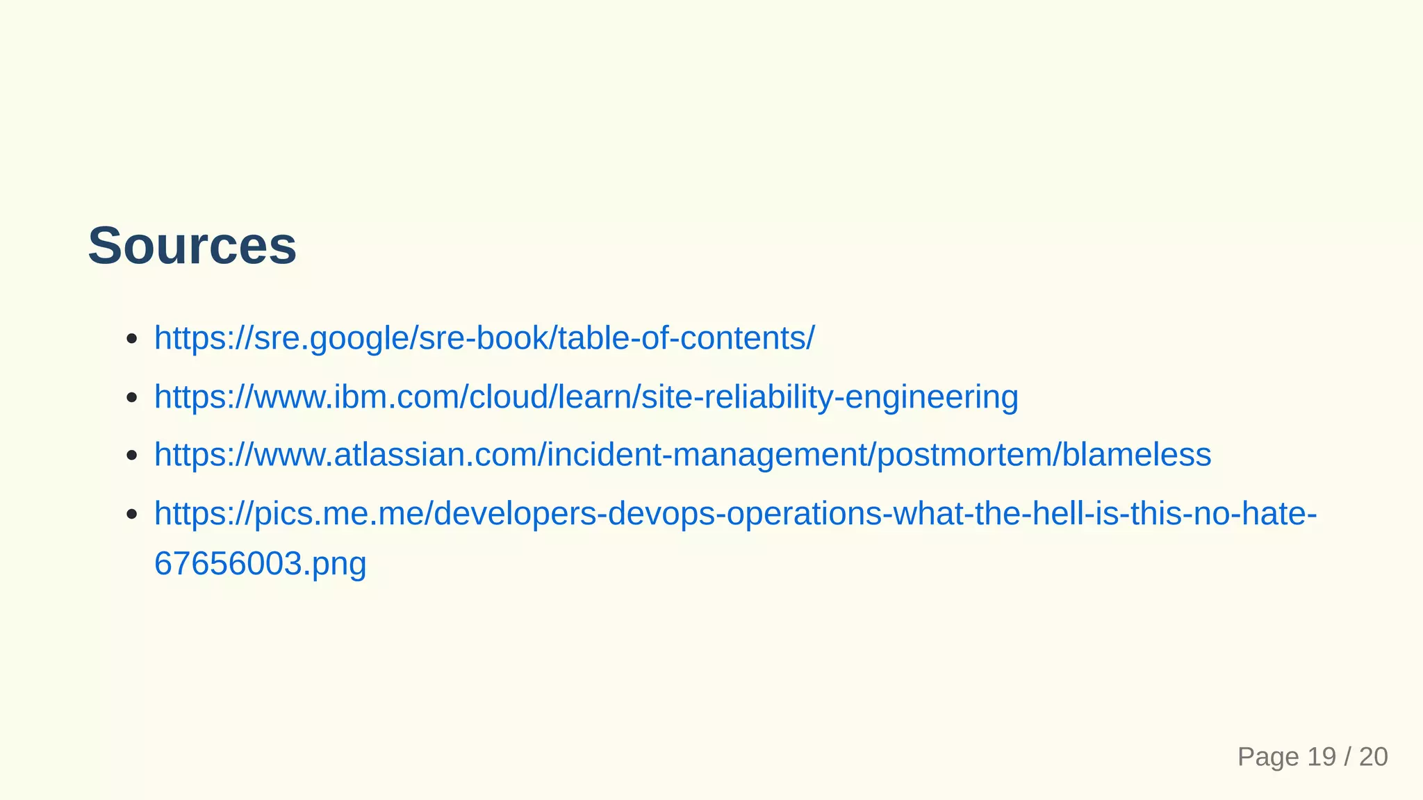 Sources
https://sre.google/sre-book/table-of-contents/
https://www.ibm.com/cloud/learn/site-reliability-engineering
https://www.atlassian.com/incident-management/postmortem/blameless
https://pics.me.me/developers-devops-operations-what-the-hell-is-this-no-hate-
67656003.png
Page 19 / 20
 