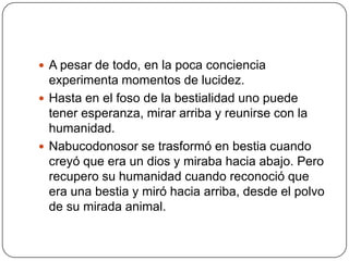 A pesar de todo, en la poca conciencia experimenta momentos de lucidez.Hasta en el foso de la bestialidad uno puede tener esperanza, mirar arriba y reunirse con la humanidad.Nabucodonosor se trasformó en bestia cuando creyó que era un dios y miraba hacia abajo. Pero recupero su humanidad cuando reconoció que era una bestia y miró hacia arriba, desde el polvo de su mirada animal.