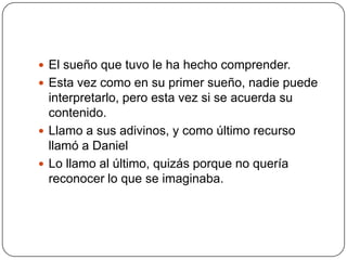 El sueño que tuvo le ha hecho comprender.Esta vez como en su primer sueño, nadie puede interpretarlo, pero esta vez si se acuerda su contenido.Llamo a sus adivinos, y como último recurso llamó a DanielLo llamo al último, quizás porque no quería reconocer lo que se imaginaba.