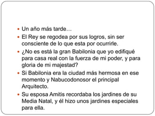 Un año más tarde…El Rey se regodea por sus logros, sin ser consciente de lo que esta por ocurrirle.¿No es está la gran Babilonia que yo edifiqué para casa real con la fuerza de mi poder, y para gloria de mi majestad?Si Babilonia era la ciudad más hermosa en ese momento y Nabucodonosor el principal Arquitecto.Su esposa Amitis recordaba los jardines de su Media Natal, y él hizo unos jardines especiales para ella.