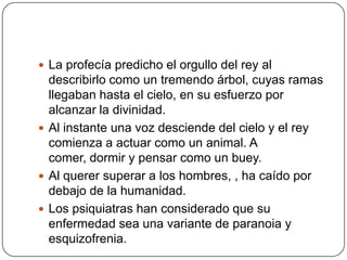 La profecía predicho el orgullo del rey al describirlo como un tremendo árbol, cuyas ramas llegaban hasta el cielo, en su esfuerzo por alcanzar la divinidad.Al instante una voz desciende del cielo y el rey comienza a actuar como un animal. A comer, dormir y pensar como un buey.Al querer superar a los hombres, , ha caído por debajo de la humanidad.Los psiquiatras han considerado que su enfermedad sea una variante de paranoia y esquizofrenia.