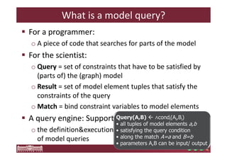 What is a model query? 
 For a programmer: 
o A piece of code that searches for parts of the model 
 For the scientist: 
o Query = set of constraints that have to be satisfied by 
(parts of) the (graph) model 
o Result = set of model element tuples that satisfy the 
constraints of the query 
oMatch = bind constraint variables to model elements 
 A query engine: Supports 
o the definitionexecution 
of model queries 
Query(A,B)  ∧condi(Ai,Bi) 
• all tuples of model elements a,b 
• satisfying the query condition 
• along the match A=a and B=b 
• parameters A,B can be input/ output 
 