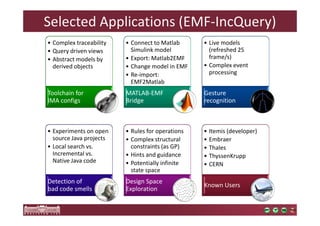 Selected Applications (EMF-IncQuery) 
• Complex traceability 
• Query driven views 
• Abstract models by 
derived objects 
Toolchain for 
IMA configs 
• Connect to Matlab 
Simulink model 
• Export: Matlab2EMF 
• Change model in EMF 
• Re-import: 
EMF2Matlab 
MATLAB-EMF 
Bridge 
• Live models 
(refreshed 25 
frame/s) 
• Complex event 
processing 
Gesture 
recognition 
• Experiments on open 
source Java projects 
• Local search vs. 
Incremental vs. 
Native Java code 
Detection of 
bad code smells 
• Rules for operations 
• Complex structural 
constraints (as GP) 
• Hints and guidance 
• Potentially infinite 
state space 
Design Space 
Exploration 
• Itemis (developer) 
• Embraer 
• Thales 
• ThyssenKrupp 
• CERN 
Known Users 
 