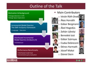Outline of the Talk 
Motivation & Background: 
• Change detection in CPS 
•Design Space Exploration 
Incremental Model Queries: 
The EMF-IncQuery framework 
• Language - Execution 
Distributed Incremental 
Model Queries (IncQuery-D) 
•Architecture - 
Performance Benchmarks 
•Distributed model load 
• Incremental query evaluation 
 Main Contributors 
o István Ráth (lead) 
o Ákos Horváth 
o Gábor Bergmann 
o Ábel Hegedüs 
o Zoltán Ujhelyi 
o Benedek Izsó 
o Gábor Szárnyas 
o Csaba Debreceni 
o Dénes Harmath 
o József Makai 
o Dániel Stein 
 